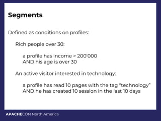 APACHECON North America
Segments
Defined as conditions on profiles:
Rich people over 30:
a profile has income > 200’000
AND his age is over 30
An active visitor interested in technology:
a profile has read 10 pages with the tag “technology”
AND he has created 10 session in the last 10 days
 
