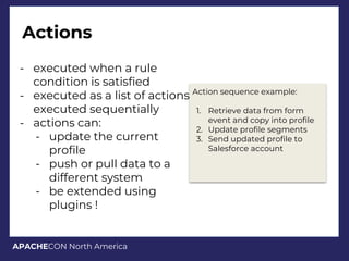 APACHECON North America
Actions
- executed when a rule
condition is satisfied
- executed as a list of actions,
executed sequentially
- actions can:
- update the current
profile
- push or pull data to a
different system
- be extended using
plugins !
Action sequence example:
1. Retrieve data from form
event and copy into profile
2. Update profile segments
3. Send updated profile to
Salesforce account
 