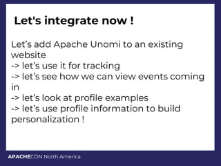 APACHECON North America
Let's integrate now !
Let’s add Apache Unomi to an existing
website
-> let’s use it for tracking
-> let’s see how we can view events coming
in
-> let’s look at profile examples
-> let’s use profile information to build
personalization !
 