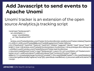 APACHECON North America
Add Javascript to send events to
Apache Unomi
Unomi tracker is an extension of the open
source Analytics.js tracking script
<script type="text/javascript">
var unomiOption = {
scope: 'unomiWebSite',
url: 'http://localhost:8181'
};
window.unomiTracker||(window.unomiTracker={}),function(){function e(e){for(unomiTracker.initialize({"Apache Uno
r=n.shift(),t=r.shift();unomiTracker[t]&&unomiTracker[t].apply(unomiTracker,r)}}for(var
n=[],r=["trackSubmit","trackClick","trackLink","trackForm","initialize","pageview","identify","reset","group","track","ready
length;t++){var i=r[t];window.unomiTracker[i]=function(e){return function(){var r=Array.prototype.slice.call(arguments);
r.unshift(e),n.push(r),window.unomiTracker}}(i)}unomiTracker.load=function(){var
n=document.createElement("script");n.type="text/javascript",n.async=!0,n.src=unomiOption.url+"/tracker/unomi-
tracker.min.js",n.addEventListener?n.addEventListener("load",function(n){"function"==typeof
e&&e(n)},!1):n.onreadystatechange=function(){"complete"!==this.readyState&&"loaded"!==this.readyState||e(window.
r=document.getElementsByTagName("script")[0];r.parentNode.insertBefore(n,r)},document.addEventListener("DOMC
</script>
 
