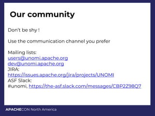 APACHECON North America
Our community
Don’t be shy !
Use the communication channel you prefer
Mailing lists:
users@unomi.apache.org
dev@unomi.apache.org
JIRA:
https://issues.apache.org/jira/projects/UNOMI
ASF Slack:
#unomi, https://the-asf.slack.com/messages/CBP2Z98Q7
 