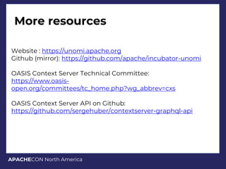 APACHECON North America
More resources
Website : https://unomi.apache.org
Github (mirror): https://github.com/apache/incubator-unomi
OASIS Context Server Technical Committee:
https://www.oasis-
open.org/committees/tc_home.php?wg_abbrev=cxs
OASIS Context Server API on Github:
https://github.com/sergehuber/contextserver-graphql-api
 