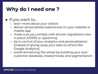 APACHECON North America
Why do I need one ?
● If you want to...
○ learn more about your visitors
○ deliver personalized experiences on your website or
mobile app
○ make sure you comply with stricter regulations now
in place (GDPR) or upcoming
○ be in control of your analytics and personalization
(instead of giving away your data to others like
Google Analytics)
○ avoid reinventing the wheel by building your own
customer database, related hooks and segmentation
 