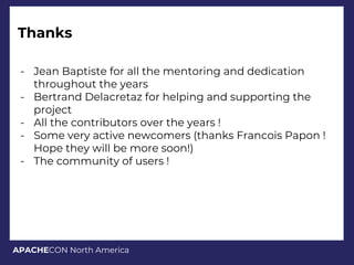 APACHECON North America
Thanks
- Jean Baptiste for all the mentoring and dedication
throughout the years
- Bertrand Delacretaz for helping and supporting the
project
- All the contributors over the years !
- Some very active newcomers (thanks Francois Papon !
Hope they will be more soon!)
- The community of users !
 
