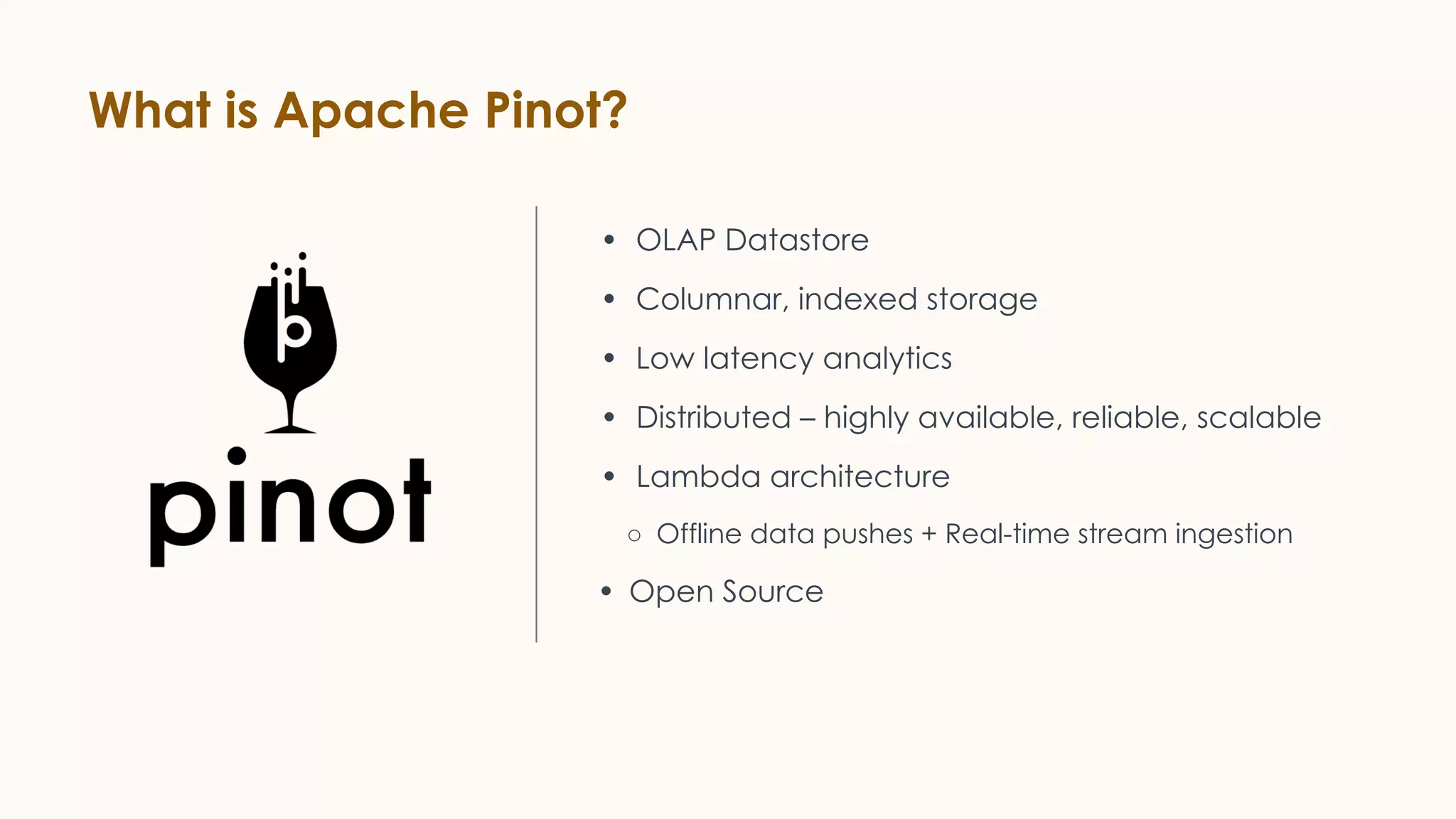 What is Apache Pinot?
• OLAP Datastore
• Columnar, indexed storage
• Low latency analytics
• Distributed – highly available, reliable, scalable
• Lambda architecture
○ Offline data pushes + Real-time stream ingestion
• Open Source
 