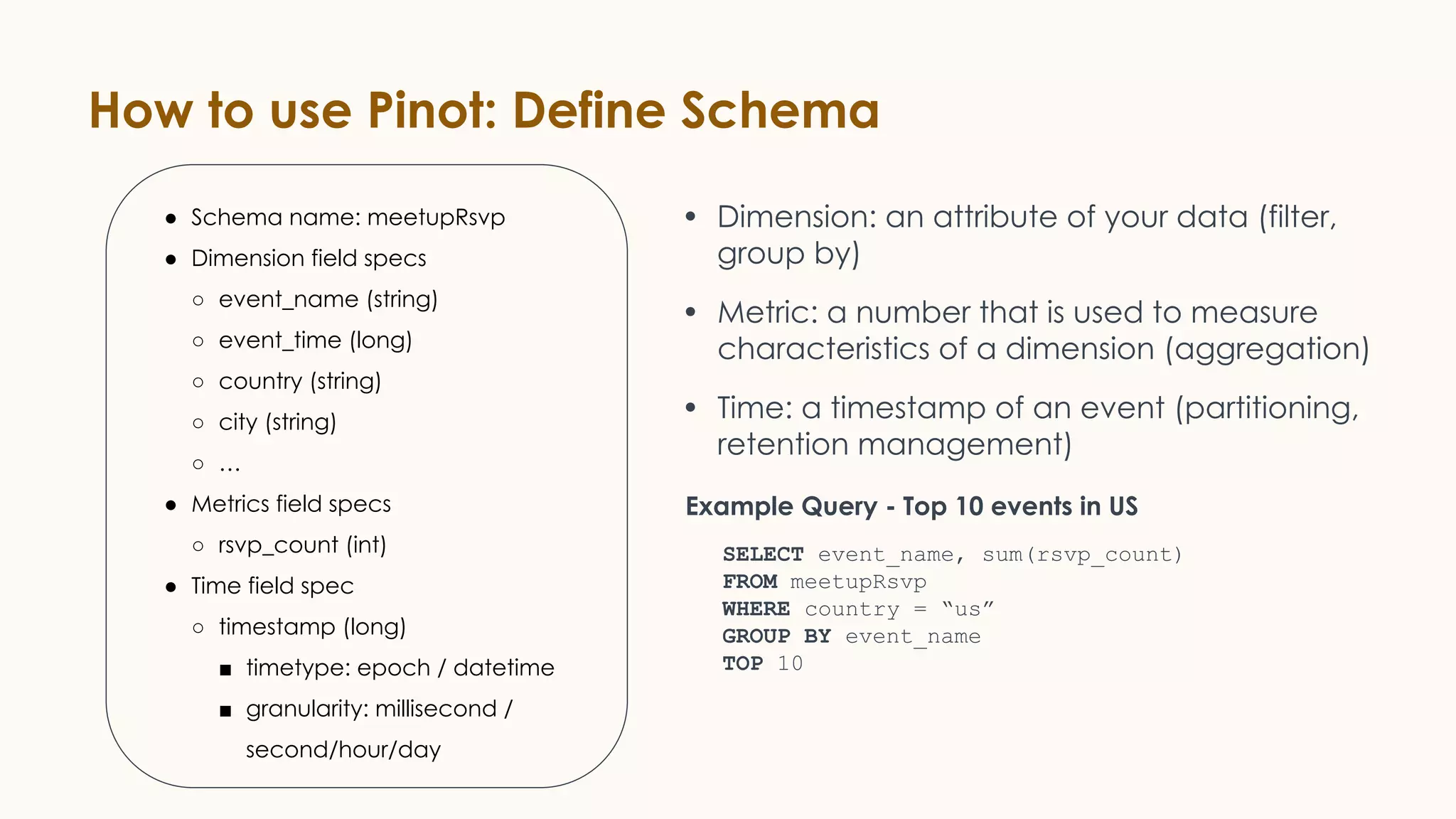 How to use Pinot: Define Schema
● Schema name: meetupRsvp
● Dimension field specs
○ event_name (string)
○ event_time (long)
○ country (string)
○ city (string)
○ …
● Metrics field specs
○ rsvp_count (int)
● Time field spec
○ timestamp (long)
■ timetype: epoch / datetime
■ granularity: millisecond /
second/hour/day
• Dimension: an attribute of your data (filter,
group by)
• Metric: a number that is used to measure
characteristics of a dimension (aggregation)
• Time: a timestamp of an event (partitioning,
retention management)
SELECT event_name, sum(rsvp_count)
FROM meetupRsvp
WHERE country = “us”
GROUP BY event_name
TOP 10
Example Query - Top 10 events in US
 