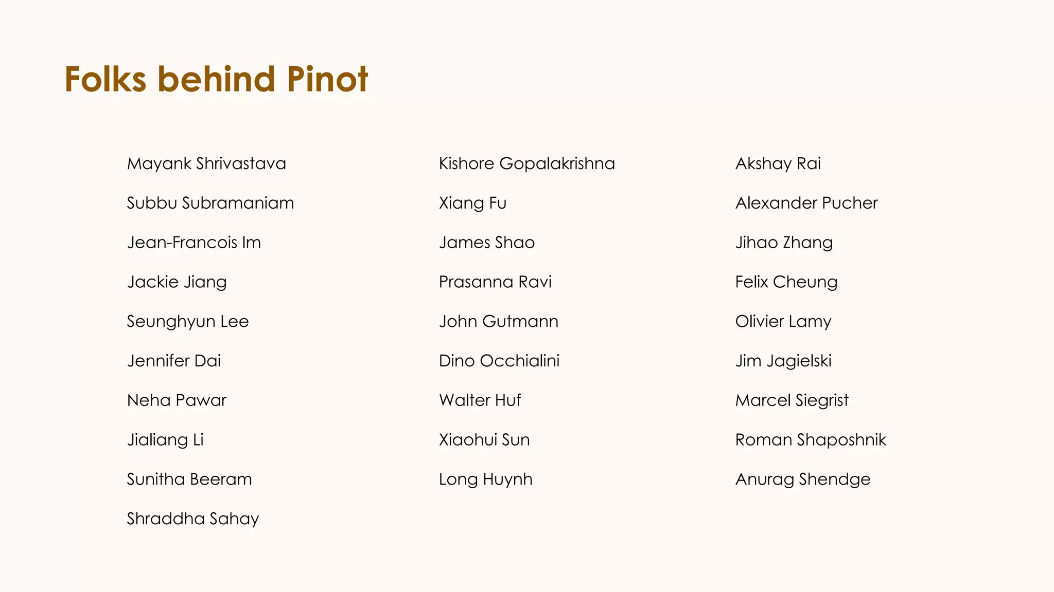 Folks behind Pinot
Mayank Shrivastava
Subbu Subramaniam
Jean-Francois Im
Jackie Jiang
Seunghyun Lee
Jennifer Dai
Neha Pawar
Jialiang Li
Sunitha Beeram
Shraddha Sahay
Kishore Gopalakrishna
Xiang Fu
James Shao
Prasanna Ravi
John Gutmann
Dino Occhialini
Walter Huf
Xiaohui Sun
Long Huynh
Akshay Rai
Alexander Pucher
Jihao Zhang
Felix Cheung
Olivier Lamy
Jim Jagielski
Marcel Siegrist
Roman Shaposhnik
Anurag Shendge
 