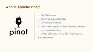 What is Apache Pinot?
• OLAP Datastore
• Columnar, indexed storage
• Low latency analytics
• Distributed – highly available, reliable, scalable
• Lambda architecture
○ Offline data pushes + Real-time stream ingestion
• Open Source
 