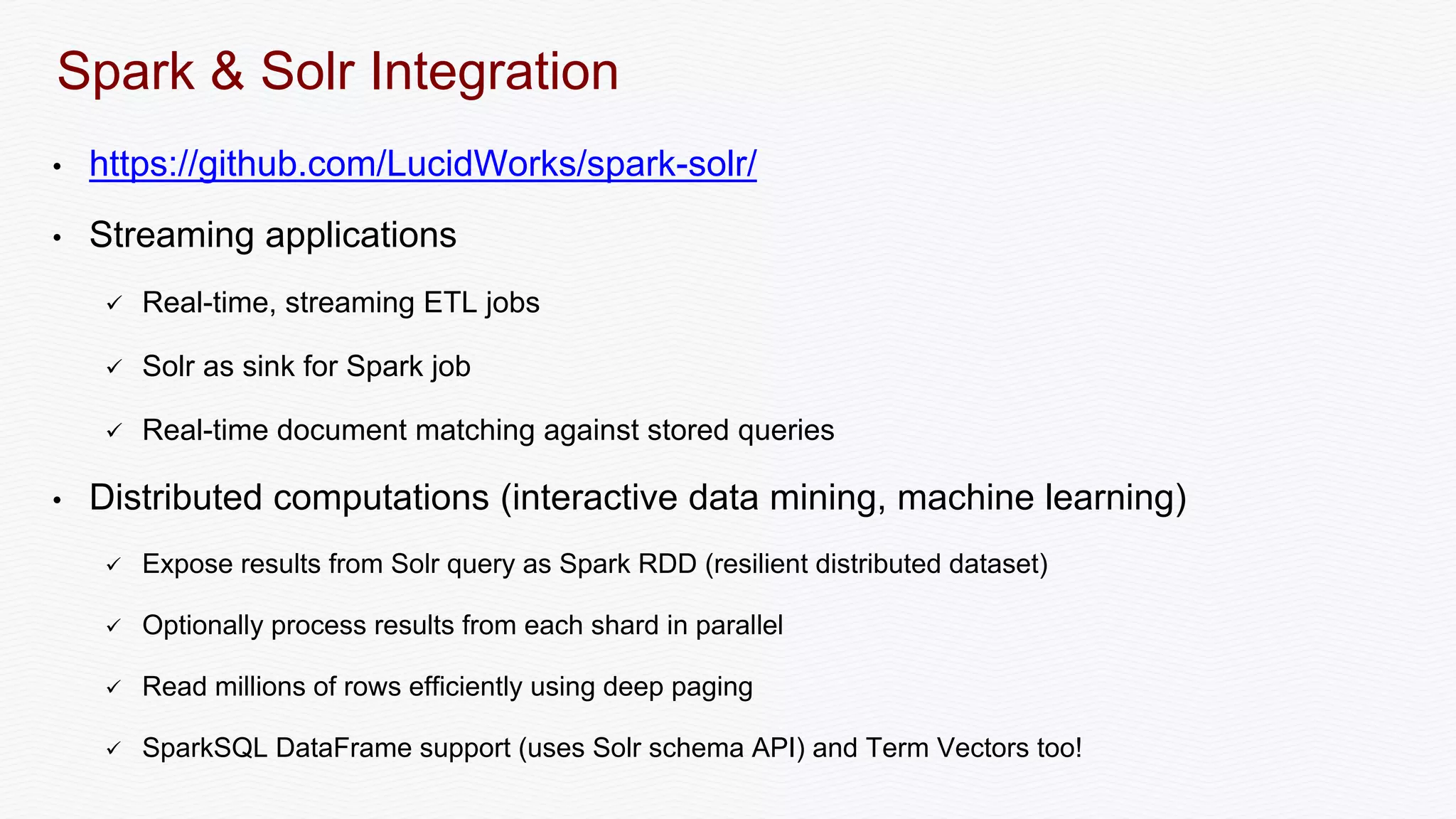 Spark & Solr Integration
• https://github.com/LucidWorks/spark-solr/
• Streaming applications
 Real-time, streaming ETL jobs
 Solr as sink for Spark job
 Real-time document matching against stored queries
• Distributed computations (interactive data mining, machine learning)
 Expose results from Solr query as Spark RDD (resilient distributed dataset)
 Optionally process results from each shard in parallel
 Read millions of rows efficiently using deep paging
 SparkSQL DataFrame support (uses Solr schema API) and Term Vectors too!
 