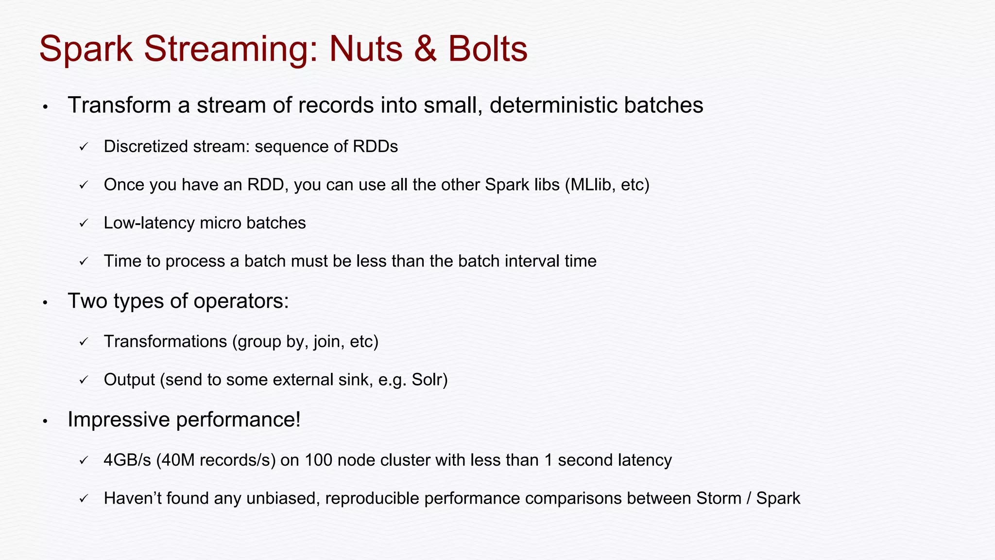 Spark Streaming: Nuts & Bolts
• Transform a stream of records into small, deterministic batches
 Discretized stream: sequence of RDDs
 Once you have an RDD, you can use all the other Spark libs (MLlib, etc)
 Low-latency micro batches
 Time to process a batch must be less than the batch interval time
• Two types of operators:
 Transformations (group by, join, etc)
 Output (send to some external sink, e.g. Solr)
• Impressive performance!
 4GB/s (40M records/s) on 100 node cluster with less than 1 second latency
 Haven’t found any unbiased, reproducible performance comparisons between Storm / Spark
 