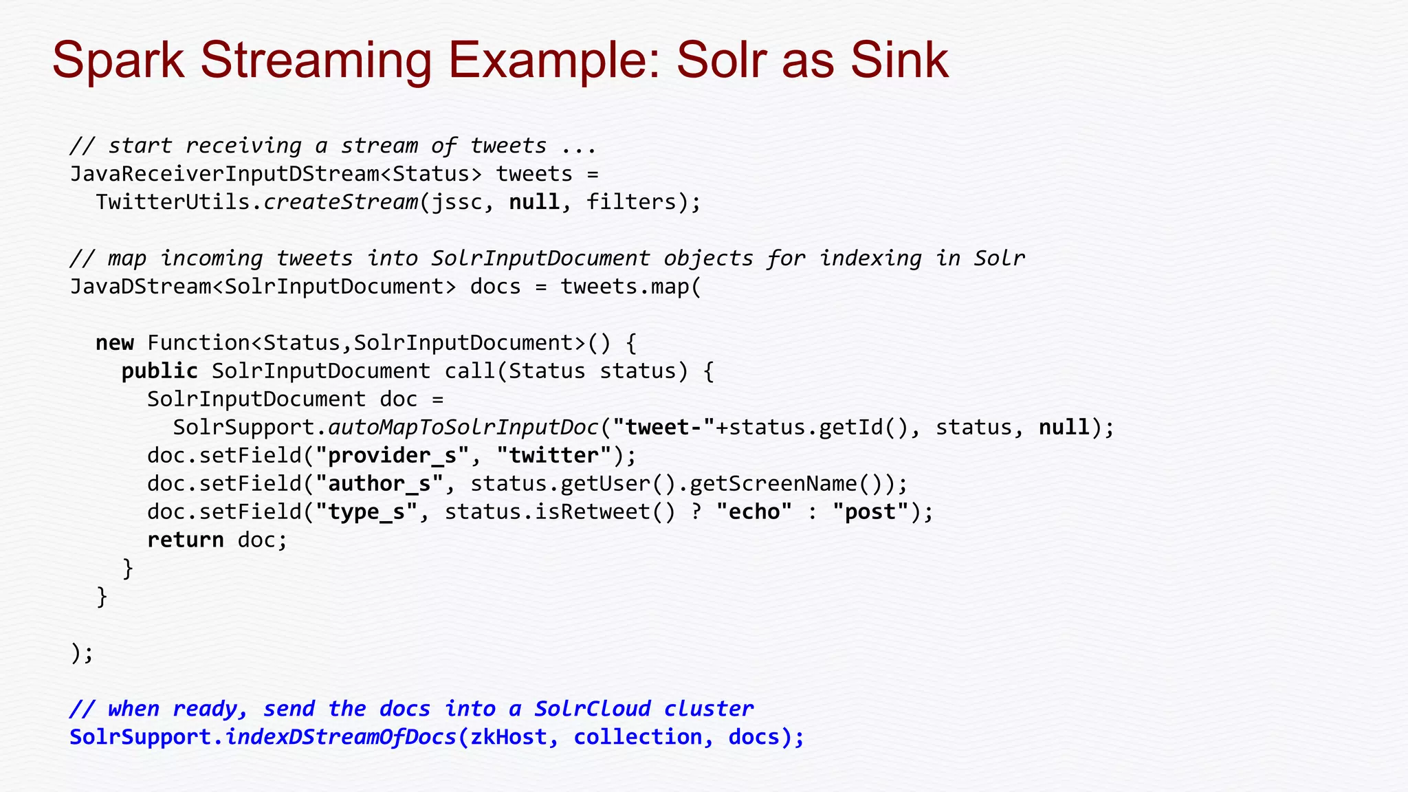 Spark Streaming Example: Solr as Sink
// start receiving a stream of tweets ...
JavaReceiverInputDStream<Status> tweets =
TwitterUtils.createStream(jssc, null, filters);
// map incoming tweets into SolrInputDocument objects for indexing in Solr
JavaDStream<SolrInputDocument> docs = tweets.map(
new Function<Status,SolrInputDocument>() {
public SolrInputDocument call(Status status) {
SolrInputDocument doc =
SolrSupport.autoMapToSolrInputDoc("tweet-"+status.getId(), status, null);
doc.setField("provider_s", "twitter");
doc.setField("author_s", status.getUser().getScreenName());
doc.setField("type_s", status.isRetweet() ? "echo" : "post");
return doc;
}
}
);
// when ready, send the docs into a SolrCloud cluster
SolrSupport.indexDStreamOfDocs(zkHost, collection, docs);
 