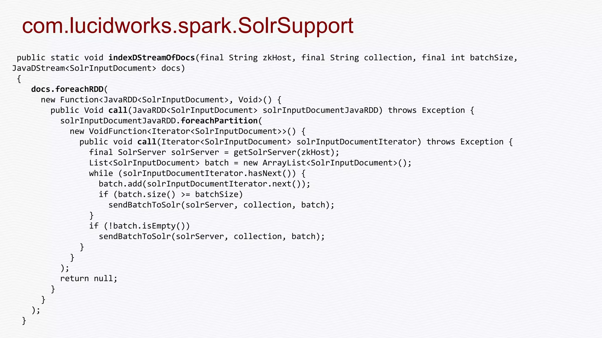 com.lucidworks.spark.SolrSupport
public static void indexDStreamOfDocs(final String zkHost, final String collection, final int batchSize,
JavaDStream<SolrInputDocument> docs)
{
docs.foreachRDD(
new Function<JavaRDD<SolrInputDocument>, Void>() {
public Void call(JavaRDD<SolrInputDocument> solrInputDocumentJavaRDD) throws Exception {
solrInputDocumentJavaRDD.foreachPartition(
new VoidFunction<Iterator<SolrInputDocument>>() {
public void call(Iterator<SolrInputDocument> solrInputDocumentIterator) throws Exception {
final SolrServer solrServer = getSolrServer(zkHost);
List<SolrInputDocument> batch = new ArrayList<SolrInputDocument>();
while (solrInputDocumentIterator.hasNext()) {
batch.add(solrInputDocumentIterator.next());
if (batch.size() >= batchSize)
sendBatchToSolr(solrServer, collection, batch);
}
if (!batch.isEmpty())
sendBatchToSolr(solrServer, collection, batch);
}
}
);
return null;
}
}
);
}
 