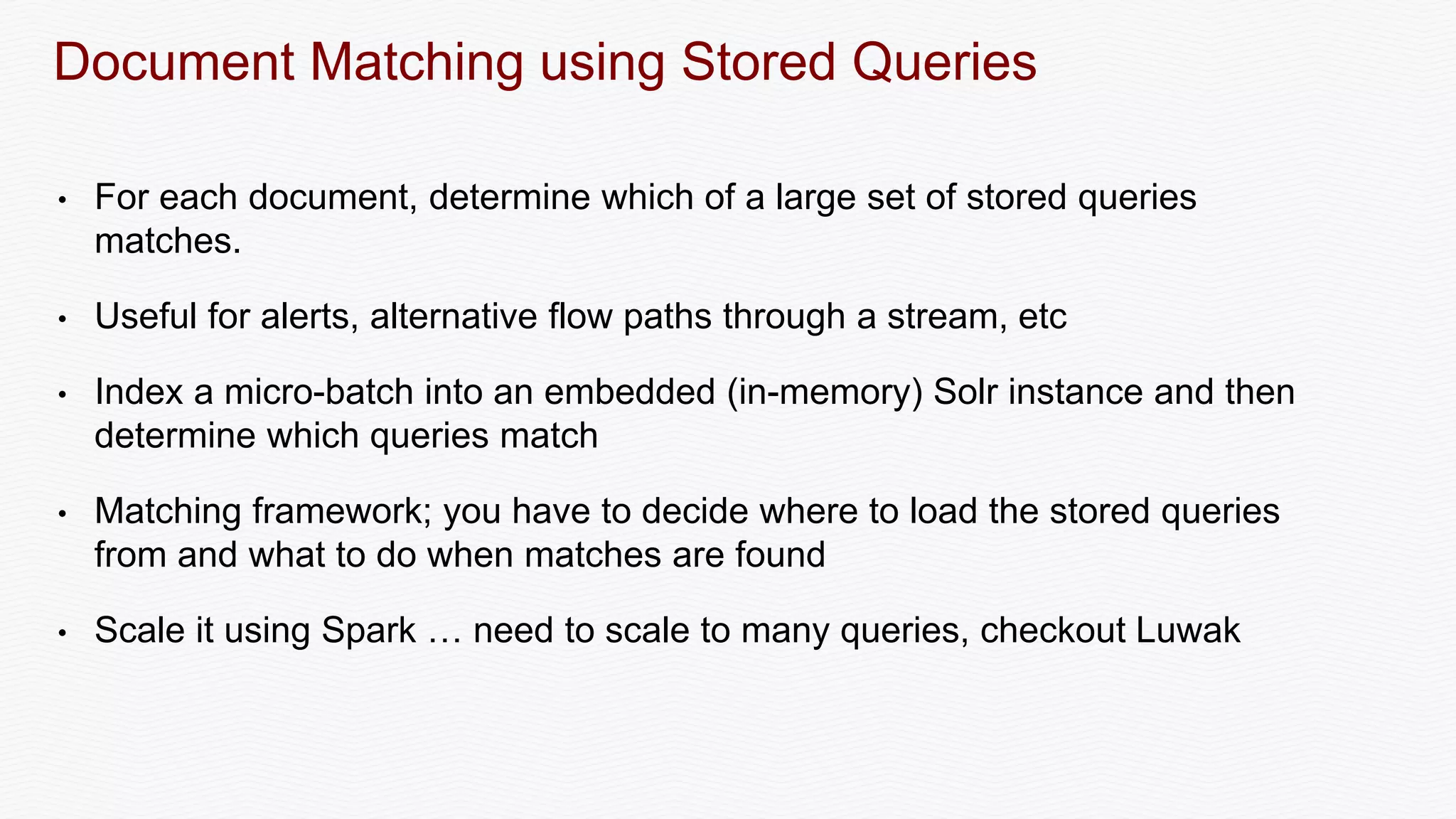 Document Matching using Stored Queries
• For each document, determine which of a large set of stored queries
matches.
• Useful for alerts, alternative flow paths through a stream, etc
• Index a micro-batch into an embedded (in-memory) Solr instance and then
determine which queries match
• Matching framework; you have to decide where to load the stored queries
from and what to do when matches are found
• Scale it using Spark … need to scale to many queries, checkout Luwak
 
