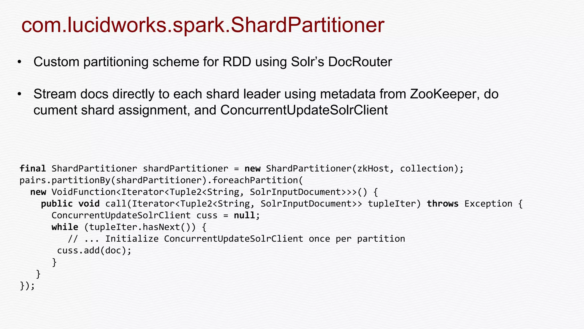 com.lucidworks.spark.ShardPartitioner
• Custom partitioning scheme for RDD using Solr’s DocRouter
• Stream docs directly to each shard leader using metadata from ZooKeeper, do
cument shard assignment, and ConcurrentUpdateSolrClient
final ShardPartitioner shardPartitioner = new ShardPartitioner(zkHost, collection);
pairs.partitionBy(shardPartitioner).foreachPartition(
new VoidFunction<Iterator<Tuple2<String, SolrInputDocument>>>() {
public void call(Iterator<Tuple2<String, SolrInputDocument>> tupleIter) throws Exception {
ConcurrentUpdateSolrClient cuss = null;
while (tupleIter.hasNext()) {
// ... Initialize ConcurrentUpdateSolrClient once per partition
cuss.add(doc);
}
}
});
 