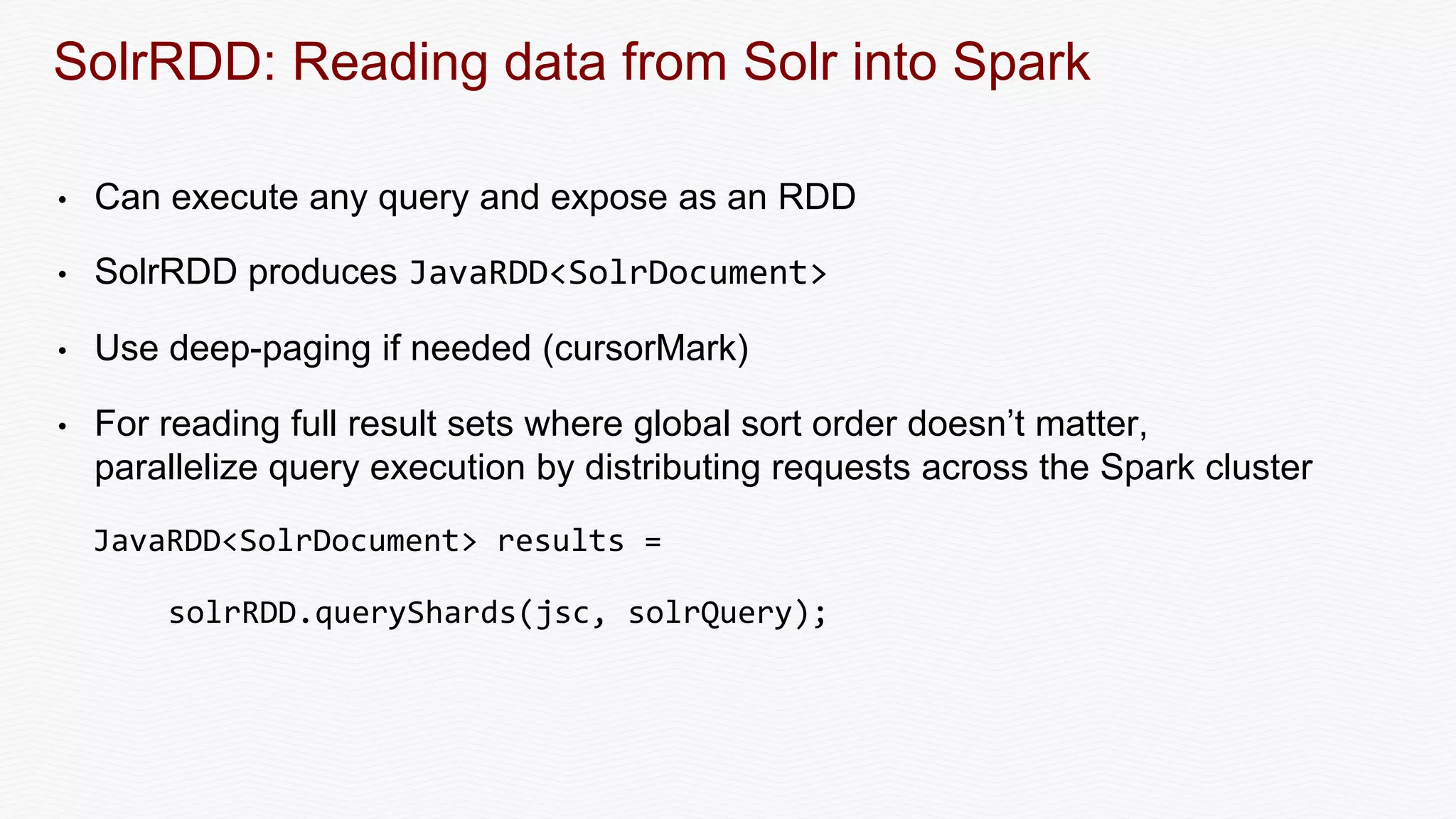 SolrRDD: Reading data from Solr into Spark
• Can execute any query and expose as an RDD
• SolrRDD produces JavaRDD<SolrDocument>
• Use deep-paging if needed (cursorMark)
• For reading full result sets where global sort order doesn’t matter,
parallelize query execution by distributing requests across the Spark cluster
JavaRDD<SolrDocument> results =
solrRDD.queryShards(jsc, solrQuery);
 