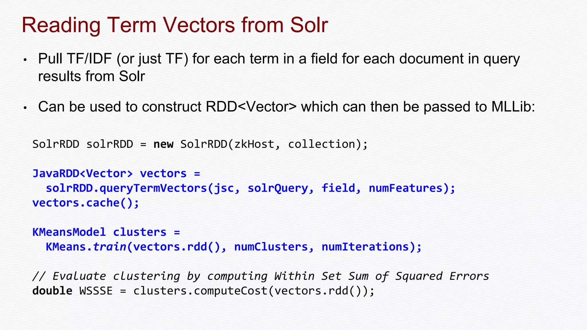 Reading Term Vectors from Solr
• Pull TF/IDF (or just TF) for each term in a field for each document in query
results from Solr
• Can be used to construct RDD<Vector> which can then be passed to MLLib:
SolrRDD solrRDD = new SolrRDD(zkHost, collection);
JavaRDD<Vector> vectors =
solrRDD.queryTermVectors(jsc, solrQuery, field, numFeatures);
vectors.cache();
KMeansModel clusters =
KMeans.train(vectors.rdd(), numClusters, numIterations);
// Evaluate clustering by computing Within Set Sum of Squared Errors
double WSSSE = clusters.computeCost(vectors.rdd());
 