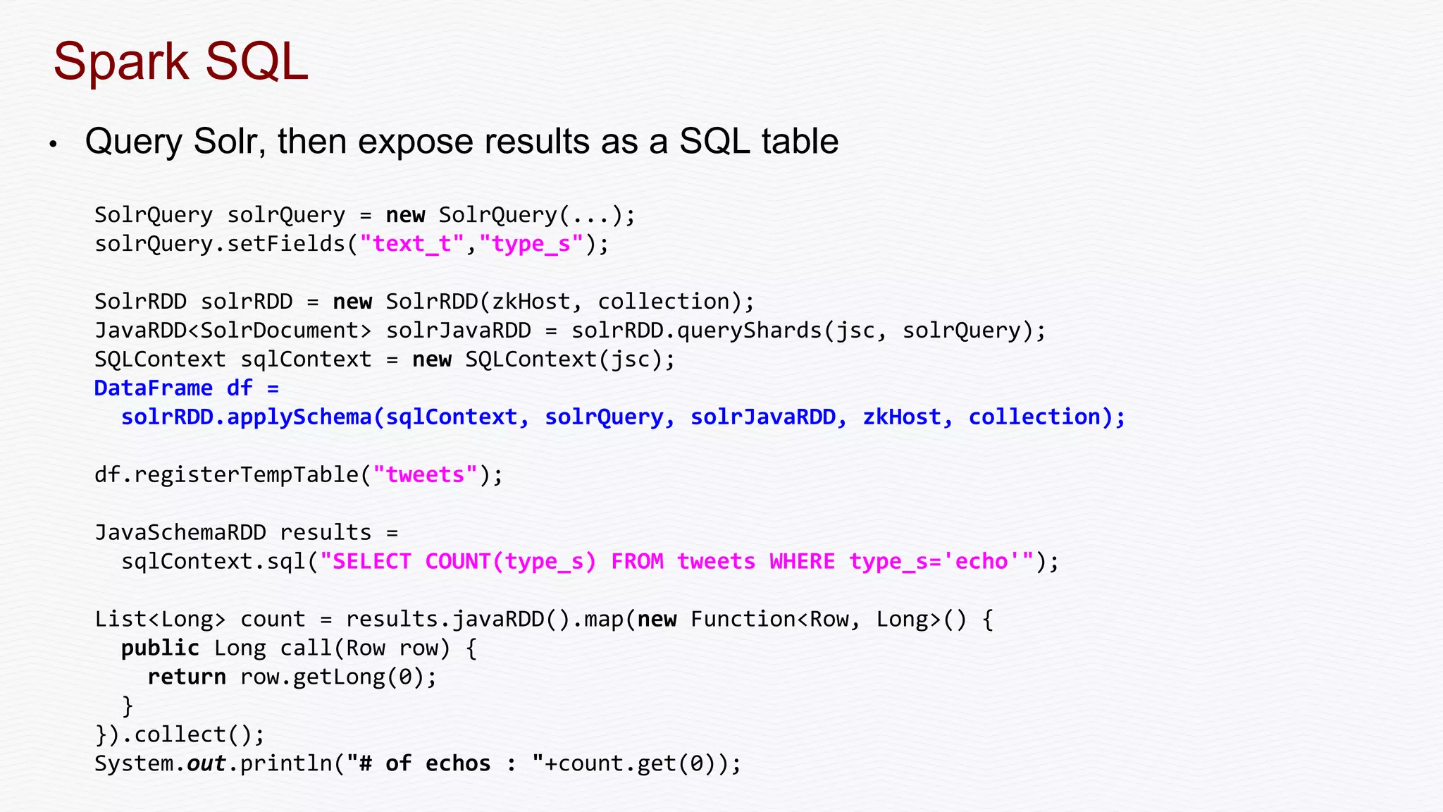Spark SQL
• Query Solr, then expose results as a SQL table
SolrQuery solrQuery = new SolrQuery(...);
solrQuery.setFields("text_t","type_s");
SolrRDD solrRDD = new SolrRDD(zkHost, collection);
JavaRDD<SolrDocument> solrJavaRDD = solrRDD.queryShards(jsc, solrQuery);
SQLContext sqlContext = new SQLContext(jsc);
DataFrame df =
solrRDD.applySchema(sqlContext, solrQuery, solrJavaRDD, zkHost, collection);
df.registerTempTable("tweets");
JavaSchemaRDD results =
sqlContext.sql("SELECT COUNT(type_s) FROM tweets WHERE type_s='echo'");
List<Long> count = results.javaRDD().map(new Function<Row, Long>() {
public Long call(Row row) {
return row.getLong(0);
}
}).collect();
System.out.println("# of echos : "+count.get(0));
 