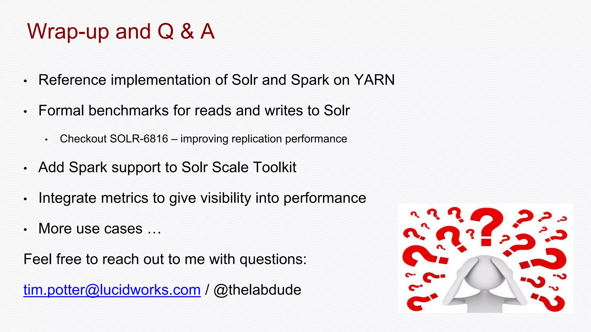 Wrap-up and Q & A
• Reference implementation of Solr and Spark on YARN
• Formal benchmarks for reads and writes to Solr
• Checkout SOLR-6816 – improving replication performance
• Add Spark support to Solr Scale Toolkit
• Integrate metrics to give visibility into performance
• More use cases …
Feel free to reach out to me with questions:
tim.potter@lucidworks.com / @thelabdude
 