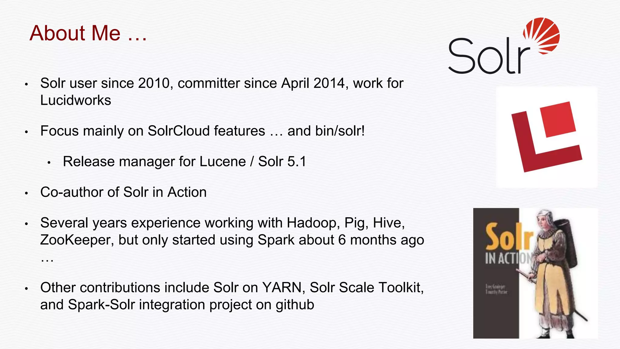 • Solr user since 2010, committer since April 2014, work for
Lucidworks
• Focus mainly on SolrCloud features … and bin/solr!
• Release manager for Lucene / Solr 5.1
• Co-author of Solr in Action
• Several years experience working with Hadoop, Pig, Hive,
ZooKeeper, but only started using Spark about 6 months ago
…
• Other contributions include Solr on YARN, Solr Scale Toolkit,
and Spark-Solr integration project on github
About Me …
 