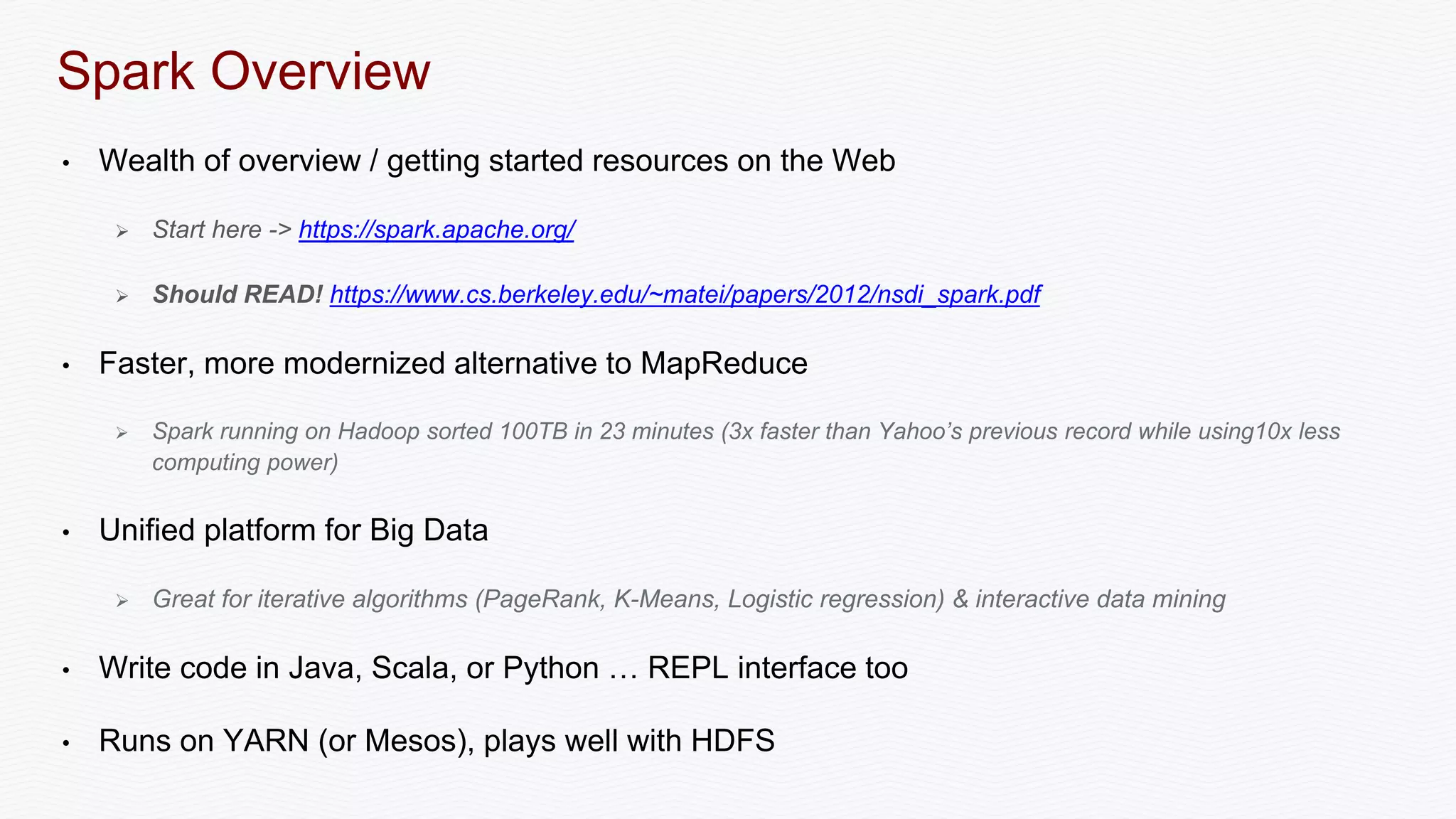 Spark Overview
• Wealth of overview / getting started resources on the Web
 Start here -> https://spark.apache.org/
 Should READ! https://www.cs.berkeley.edu/~matei/papers/2012/nsdi_spark.pdf
• Faster, more modernized alternative to MapReduce
 Spark running on Hadoop sorted 100TB in 23 minutes (3x faster than Yahoo’s previous record while using10x less
computing power)
• Unified platform for Big Data
 Great for iterative algorithms (PageRank, K-Means, Logistic regression) & interactive data mining
• Write code in Java, Scala, or Python … REPL interface too
• Runs on YARN (or Mesos), plays well with HDFS
 