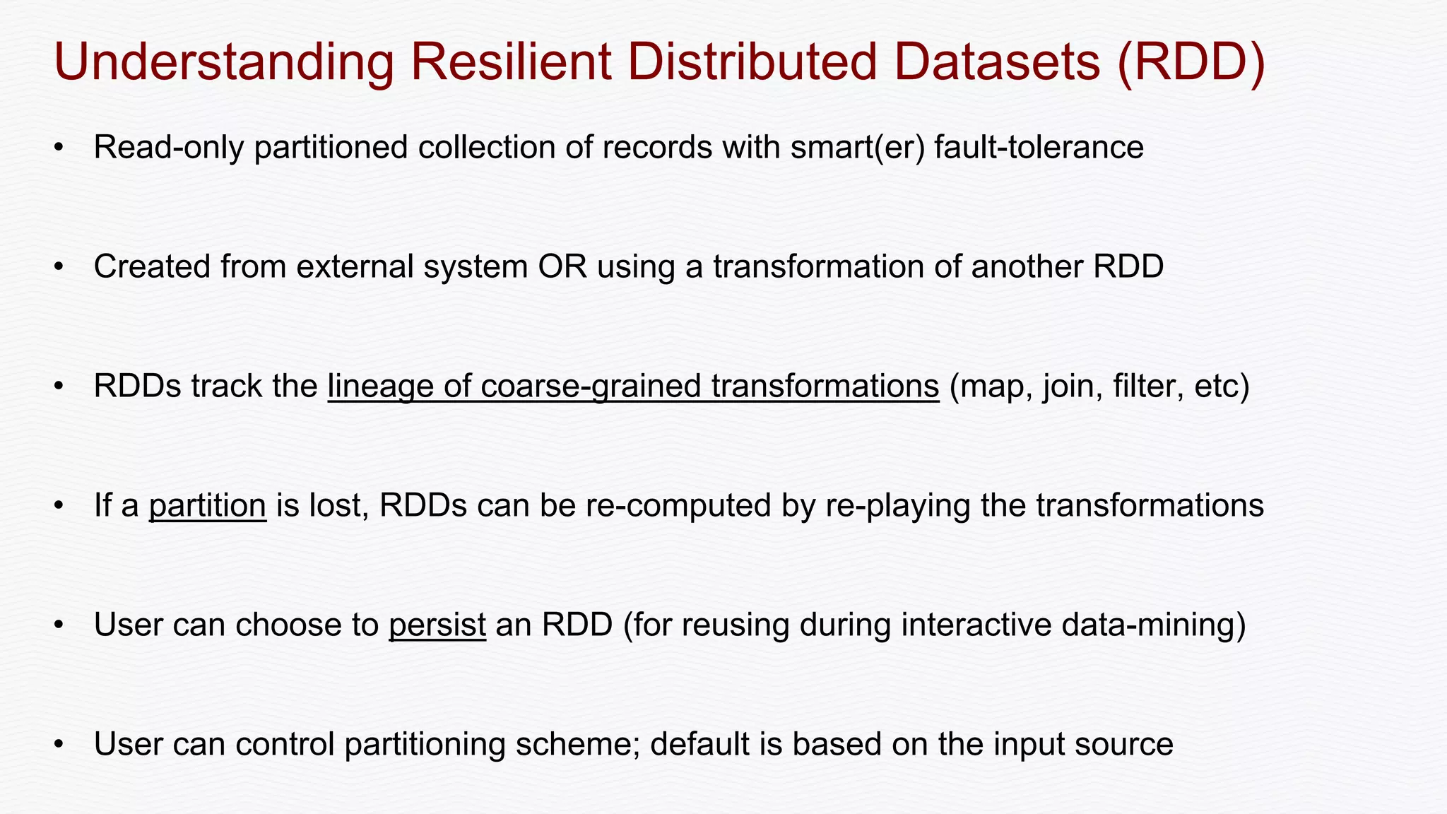 Understanding Resilient Distributed Datasets (RDD)
• Read-only partitioned collection of records with smart(er) fault-tolerance
• Created from external system OR using a transformation of another RDD
• RDDs track the lineage of coarse-grained transformations (map, join, filter, etc)
• If a partition is lost, RDDs can be re-computed by re-playing the transformations
• User can choose to persist an RDD (for reusing during interactive data-mining)
• User can control partitioning scheme; default is based on the input source
 