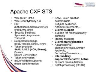 Apache CXF STS
●   WS-Trust 1.3/1.4                 ●   SAML token creation
●   WS-SecurityPolicy 1.3                customizable
●   RST                                  Subject, Audience,
    authenticationUsername/Kerb          AttributeStatements,…
    eros/SAML token                  ●   Claims support
●   Security Bindings:               ●   Support for realms/security
    Symmetric, Asymmetric,               domains
    Transport                        ●   Identity Mapping
●   Supported bindings               ●   Claims transformation
    Issue, validate, cancel, renew   ●   Advanced RST
●   Token provider                       elementsKeyType, Entropy,
    SAML 1.1/2.0 (HOK, Bearer),          AppliesTo,
    Custom,                              SecondaryParameters, …
    Secure Conversation              ●   Intermediary
●   Token encryption
                                         supportOnBehalfOf, ActAs
●   Issue/validate supports          ●   Custom Claims dialects
    token transformation             ●   Batch processing (RSTC)
 