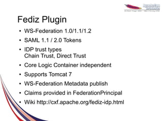 Fediz Plugin
●   WS-Federation 1.0/1.1/1.2
●   SAML 1.1 / 2.0 Tokens
●   IDP trust types
    Chain Trust, Direct Trust
●   Core Logic Container independent
●   Supports Tomcat 7
●   WS-Federation Metadata publish
●   Claims provided in FederationPrincipal
●   Wiki http://cxf.apache.org/fediz-idp.html
 