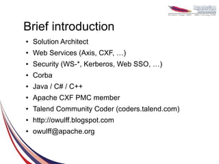 Brief introduction
●   Solution Architect
●   Web Services (Axis, CXF, …)
●   Security (WS-*, Kerberos, Web SSO, …)
●   Corba
●   Java / C# / C++
●   Apache CXF PMC member
●   Talend Community Coder (coders.talend.com)
●   http://owulff.blogspot.com
●   owulff@apache.org
 
