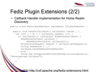 Fediz Plugin Extensions (2/2)
●   Callback Handler implementation for Home Realm
    Discovery
public class MyCallbackHandler implements CallbackHandler {

  public void handle(Callback[] callbacks) throws … {
    for (int i = 0; i < callbacks.length; i++) {
      if (callbacks[i] instanceof HomeRealmCallback) {
        HomeRealmCallback callback =
            (HomeRealmCallback) callbacks[i];
        HttpServletRequest request = callback.getRequest();
        String homeRealm = ...
        callback.setHomeRealm(homeRealm);
      } else {
        throw new UnsupportedCallbackException(callbacks[i],
"Unrecognized Callback");
      }
    }
  }
}
       ●   Wiki http://cxf.apache.org/fediz-extensions.html
 