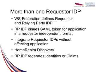 More than one Requestor IDP
●   WS-Federation defines Requestor
    and Relying Party IDP
●   RP IDP issues SAML token for application
    in a requestor independent format
●   Integrate Requestor IDPs without
    affecting application
●   HomeRealm Discovery
●   RP IDP federates Identities or Claims
 