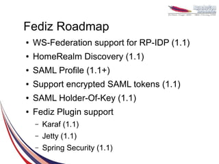 Fediz Roadmap
●   WS-Federation support for RP-IDP (1.1)
●   HomeRealm Discovery (1.1)
●   SAML Profile (1.1+)
●   Support encrypted SAML tokens (1.1)
●   SAML Holder-Of-Key (1.1)
●   Fediz Plugin support
    –   Karaf (1.1)
    –   Jetty (1.1)
    –   Spring Security (1.1)
 