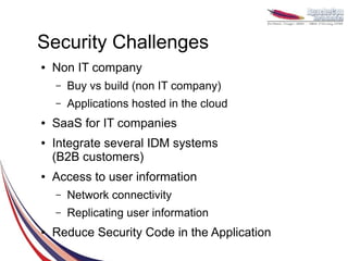 Security Challenges
●   Non IT company
    –   Buy vs build (non IT company)
    –   Applications hosted in the cloud
●   SaaS for IT companies
●   Integrate several IDM systems
    (B2B customers)
●   Access to user information
    –   Network connectivity
    –   Replicating user information
●   Reduce Security Code in the Application
 