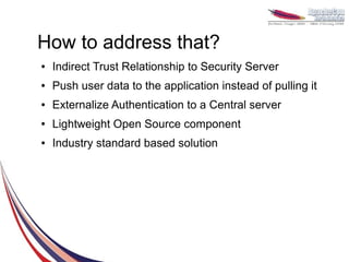 How to address that?
●   Indirect Trust Relationship to Security Server
●   Push user data to the application instead of pulling it
●   Externalize Authentication to a Central server
●   Lightweight Open Source component
●   Industry standard based solution
 