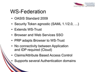 WS-Federation
●   OASIS Standard 2009
●   Security Token agnostic (SAML 1.1/2.0, …)
●   Extends WS-Trust
●   Browser and Web Services SSO
●   PRP adapts Browser to WS-Trust
●   No connectivity between Application
    and IDP required (Cloud)
●   Claims/Attribute Based Access Control
●   Supports several Authentication domains
 
