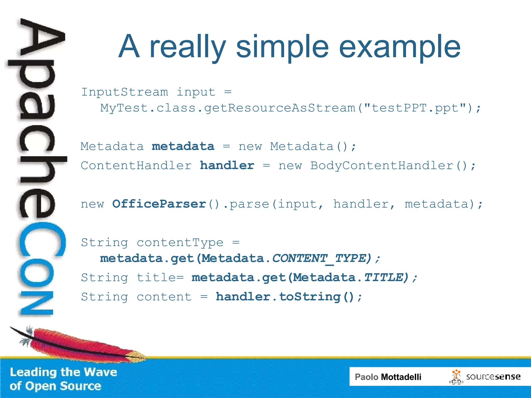 A really simple example InputStream input = MyTest.class.getResourceAsStream(&quot;testPPT.ppt&quot;); Metadata  metadata  = new Metadata(); ContentHandler  handler  = new BodyContentHandler(); new  OfficeParser ().parse(input, handler, metadata); String contentType =  metadata.get(Metadata. CONTENT_TYPE) ; String title=  metadata.get(Metadata. TITLE) ; String content =  handler.toString() ;  