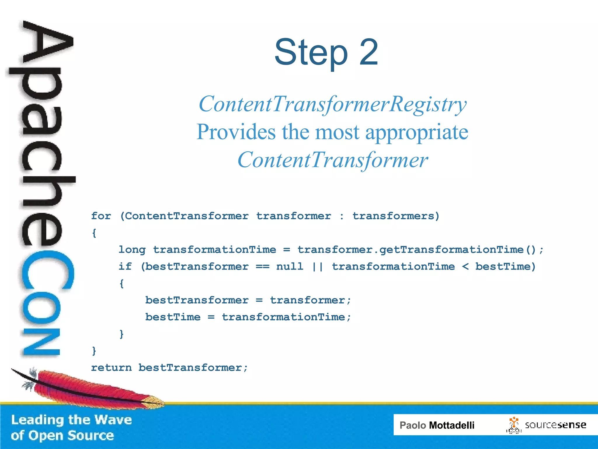 Step 2 for (ContentTransformer transformer : transformers) { long transformationTime = transformer.getTransformationTime(); if (bestTransformer == null || transformationTime < bestTime) { bestTransformer = transformer; bestTime = transformationTime; } } return bestTransformer; ContentTransformerRegistry Provides the most appropriate ContentTransformer 
