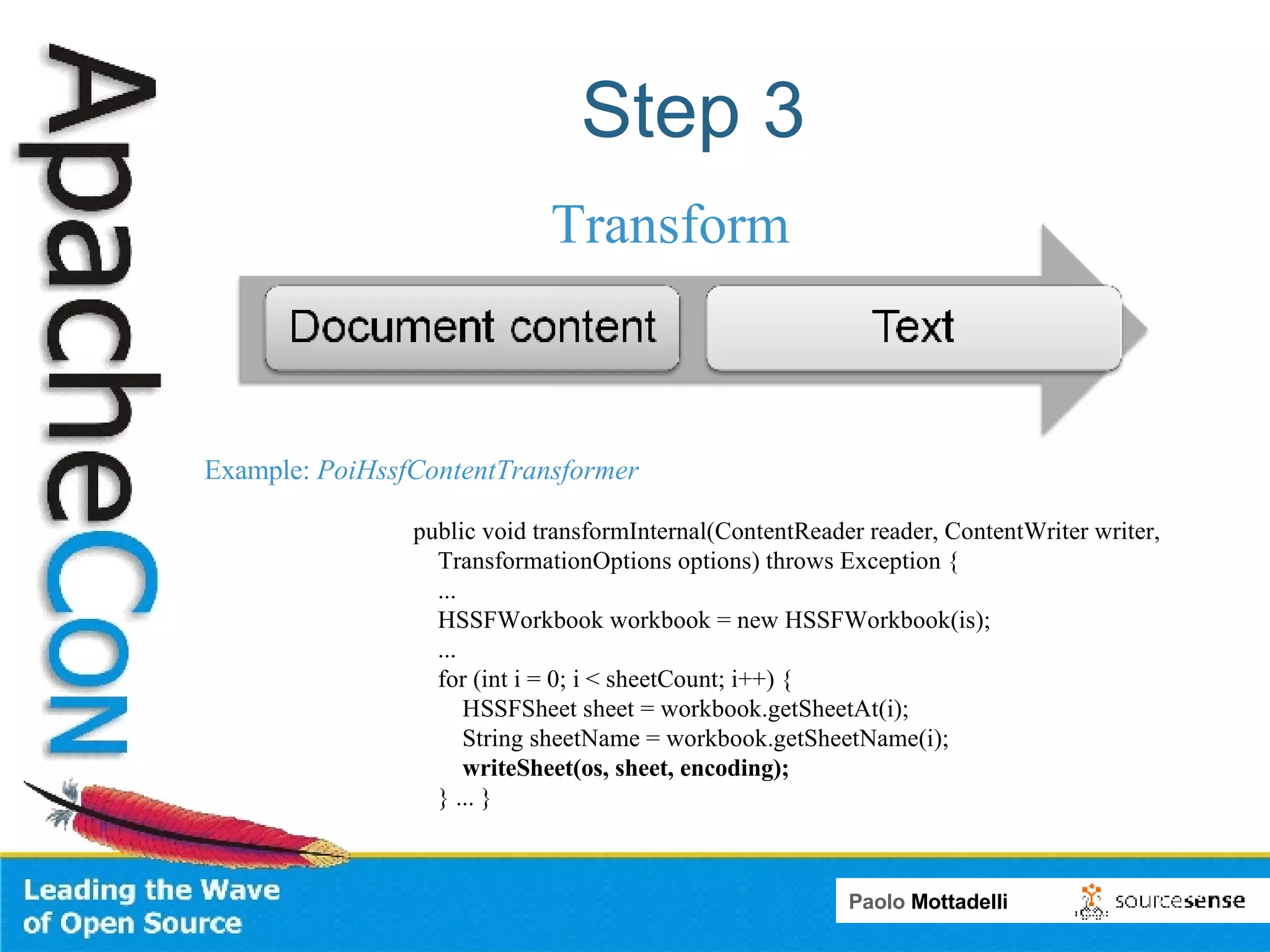Step 3 Transform public void transformInternal(ContentReader reader, ContentWriter writer,  TransformationOptions options) throws Exception { ... HSSFWorkbook workbook = new HSSFWorkbook(is); ... for (int i = 0; i < sheetCount; i++) { HSSFSheet sheet = workbook.getSheetAt(i); String sheetName = workbook.getSheetName(i); writeSheet(os, sheet, encoding); } ... } Example:  PoiHssfContentTransformer 