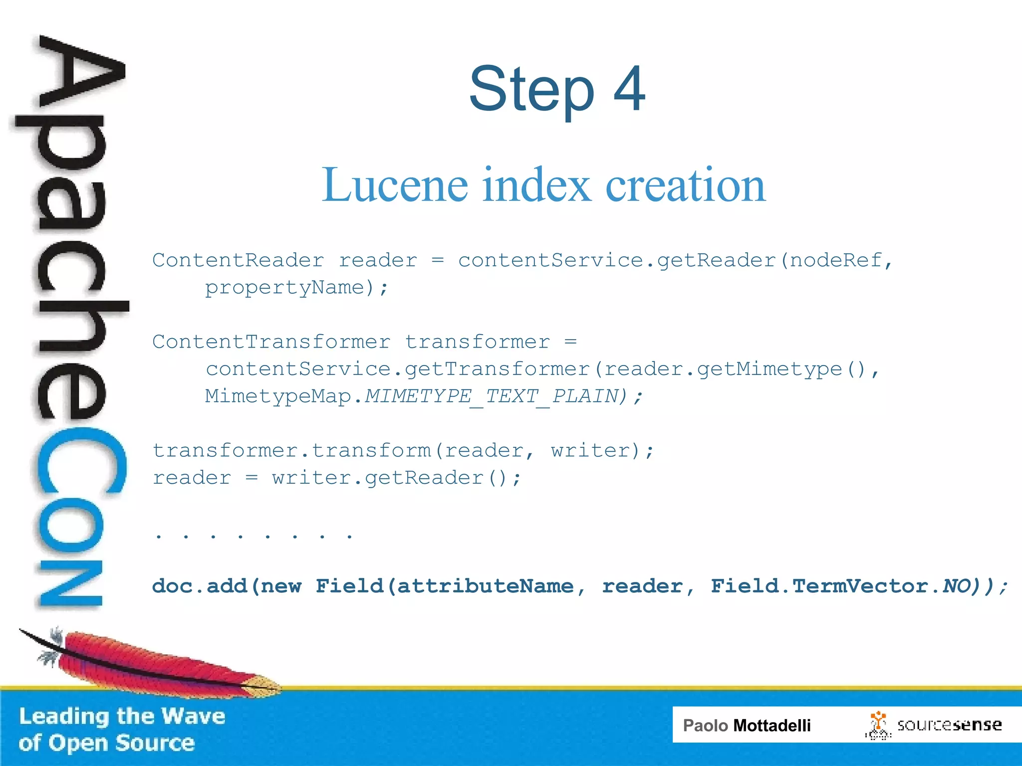 Step 4 Lucene index creation ContentReader reader = contentService.getReader(nodeRef, propertyName);  ContentTransformer transformer =  contentService.getTransformer(reader.getMimetype(), MimetypeMap. MIMETYPE_TEXT_PLAIN);  transformer.transform(reader, writer);  reader = writer.getReader(); . . . . . . . .  doc.add(new Field(attributeName, reader, Field.TermVector. NO)); 