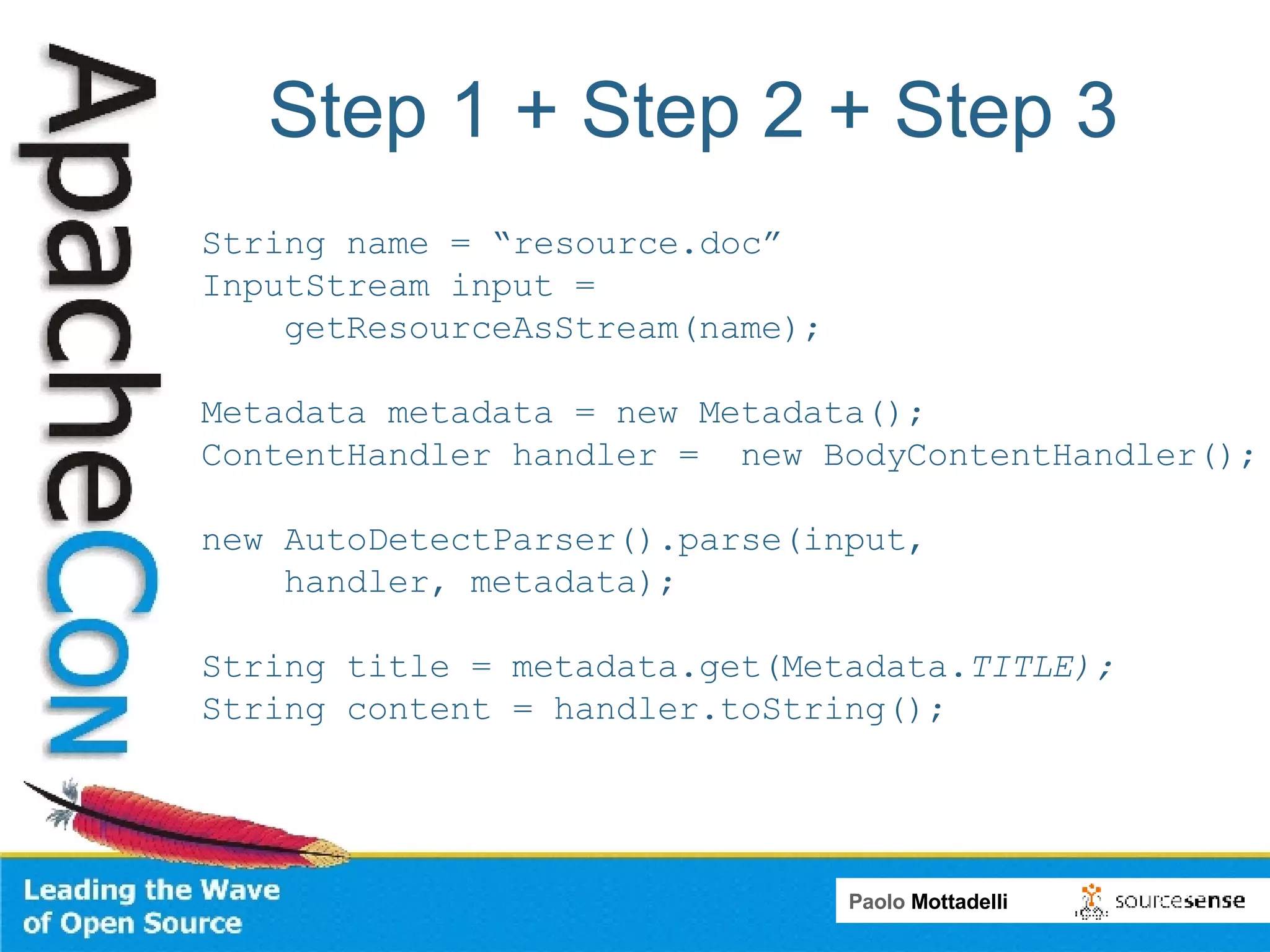 Step 1 + Step 2 + Step 3 String name = “resource.doc” InputStream input =  getResourceAsStream(name);  Metadata metadata = new Metadata();  ContentHandler handler =  new BodyContentHandler(); new AutoDetectParser().parse(input, handler, metadata); String title = metadata.get(Metadata. TITLE); String content = handler.toString(); 