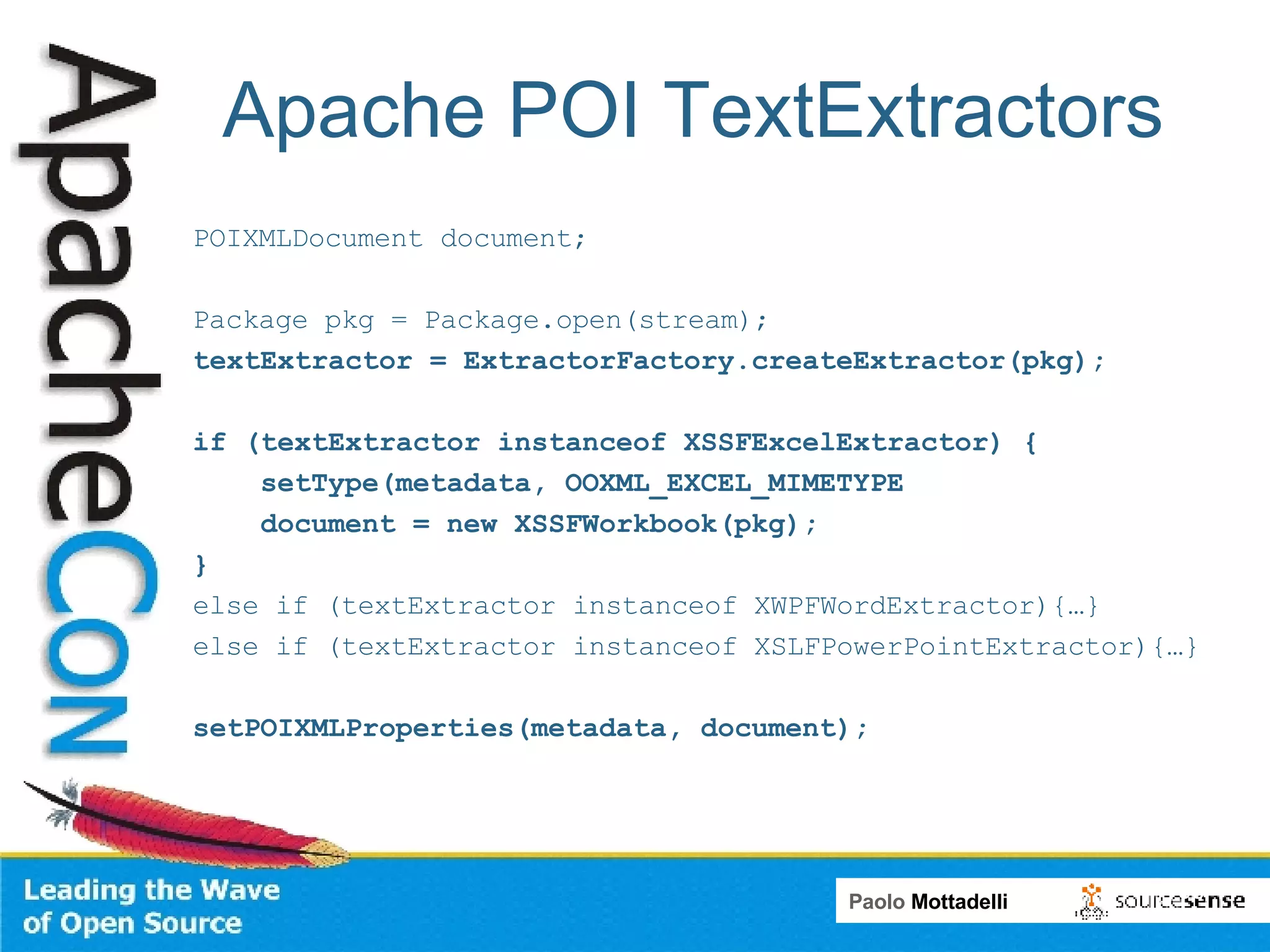 Apache POI TextExtractors POIXMLDocument document; Package pkg = Package.open(stream); textExtractor = ExtractorFactory.createExtractor(pkg); if (textExtractor instanceof XSSFExcelExtractor) { setType(metadata, OOXML_EXCEL_MIMETYPE document = new XSSFWorkbook(pkg); } else if (textExtractor instanceof XWPFWordExtractor){…} else if (textExtractor instanceof XSLFPowerPointExtractor){…} setPOIXMLProperties(metadata, document); 