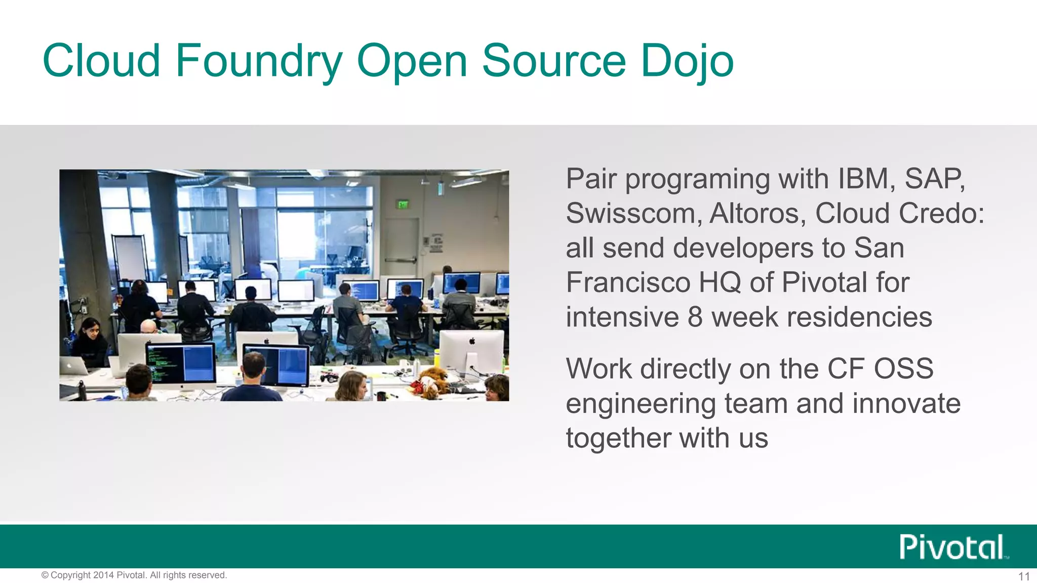 11© Copyright 2014 Pivotal. All rights reserved.
Cloud Foundry Open Source Dojo
Pair programing with IBM, SAP,
Swisscom, Altoros, Cloud Credo:
all send developers to San
Francisco HQ of Pivotal for
intensive 8 week residencies
Work directly on the CF OSS
engineering team and innovate
together with us
 