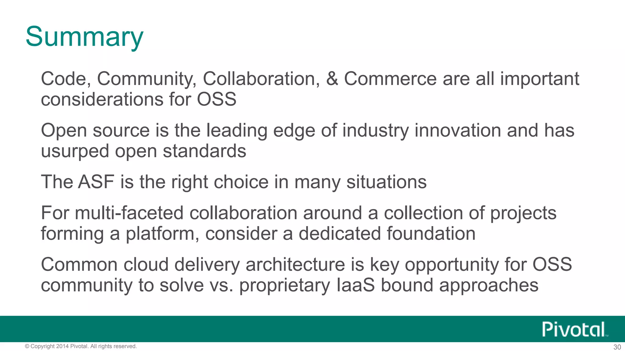 30© Copyright 2014 Pivotal. All rights reserved.
Cloud Independent Software Delivery
Simple, Developer Friendly
Commands and API
• CF Push [Appfile]
• CF Push [Docker]
• Or IDE based control,
Eclipse, STS, Intellij,etc.
Operational Benefits for
Every Application
• Instant Dynamic Routing
• Streaming Logging Agg
• ID/team/RBAC/Policy
• Application performance
management
• Auto-scaling, scheduling
• Four layers of built-in
Availability and health
management
Built-in and Ecosystem
Services
• MySQL HA
• Redis
• Rabbit MQ
• HAWQ Analytics
• Elastic Pivotal HD
• Elastic Search
• Mobile Back End
• Jenkins
• Cassandra
Deploy, Operate Update, Scale Platform on Any IaaS
 