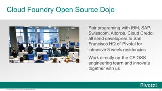11© Copyright 2014 Pivotal. All rights reserved.
Cloud Foundry Open Source Dojo
Pair programing with IBM, SAP,
Swisscom, Altoros, Cloud Credo:
all send developers to San
Francisco HQ of Pivotal for
intensive 8 week residencies
Work directly on the CF OSS
engineering team and innovate
together with us
 