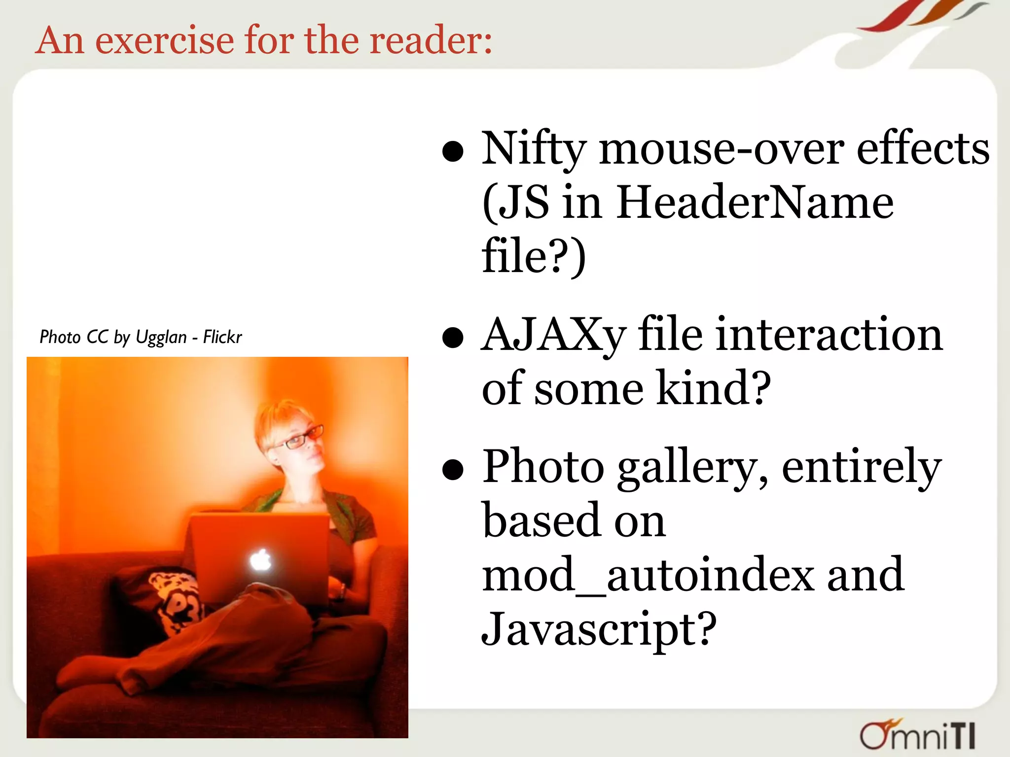 An exercise for the reader:


                              • Nifty mouse-over effects
                                (JS in HeaderName
                                file?)
Photo CC by Ugglan - Flickr
                              • AJAXy file interaction
                                of some kind?
                              • Photo gallery, entirely
                                based on
                                mod_autoindex and
                                Javascript?
 