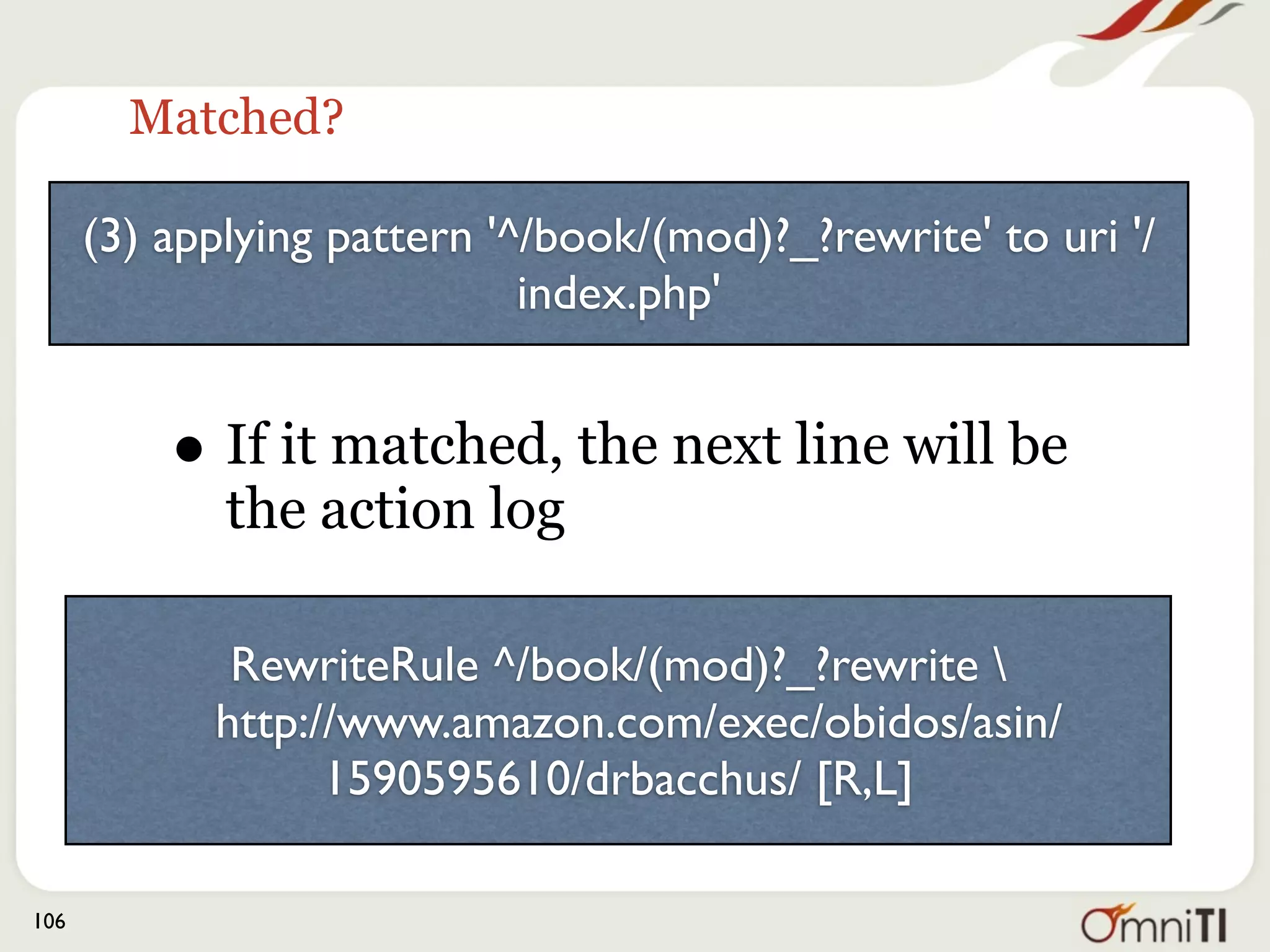 The whole thing




(3) applying pattern '^/books?/(mod)?_?rewrite' to uri '/books/rewrite'
(2) rewrite '/books/rewrite' -> 'http://www.amazon.com/exec/obidos/
asin/1590595610/drbacchus/'
(2) explicitly forcing redirect with http://www.amazon.com/exec/
obidos/asin/1590595610/drbacchus/
(1) escaping http://www.amazon.com/exec/obidos/asin/1590595610/
drbacchus/ for redirect
(1) redirect to http://www.amazon.com/exec/obidos/asin/1590595610/
drbacchus/ [REDIRECT/302]


106
 
