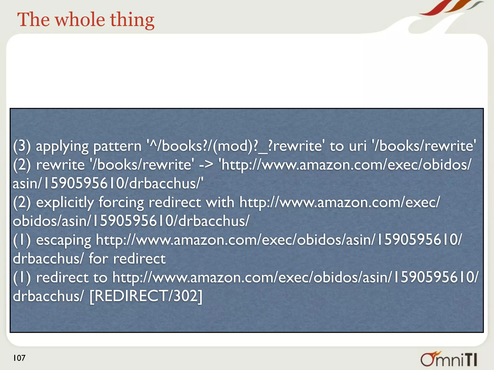 The match:




(3) applying pattern '^/books?/(mod)?_?rewrite' to uri '/books/rewrite'
(2) rewrite '/books/rewrite' -> 'http://www.amazon.com/exec/obidos/
asin/1590595610/drbacchus/'
(2) explicitly forcing redirect with http://www.amazon.com/exec/
obidos/asin/1590595610/drbacchus/
(1) escaping http://www.amazon.com/exec/obidos/asin/1590595610/
drbacchus/ for redirect
(1) redirect to http://www.amazon.com/exec/obidos/asin/1590595610/
drbacchus/ [REDIRECT/302]


107
 