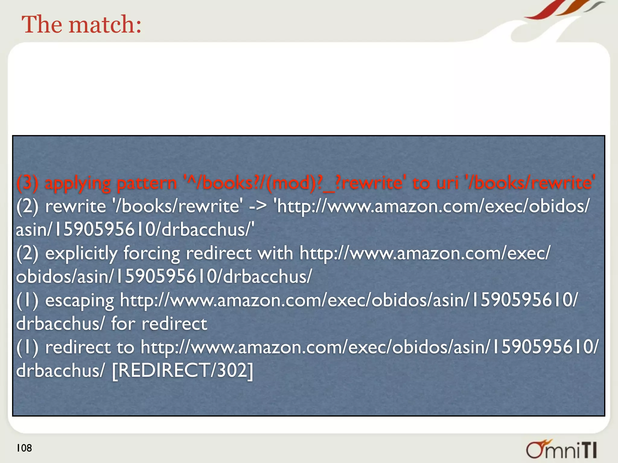 Followed by




(3) applying pattern '^/books?/(mod)?_?rewrite' to uri '/books/rewrite'
(2) rewrite '/books/rewrite' -> 'http://www.amazon.com/exec/obidos/
asin/1590595610/drbacchus/'
(2) explicitly forcing redirect with http://www.amazon.com/exec/
obidos/asin/1590595610/drbacchus/
(1) escaping http://www.amazon.com/exec/obidos/asin/1590595610/
drbacchus/ for redirect
(1) redirect to http://www.amazon.com/exec/obidos/asin/1590595610/
drbacchus/ [REDIRECT/302]


108
 