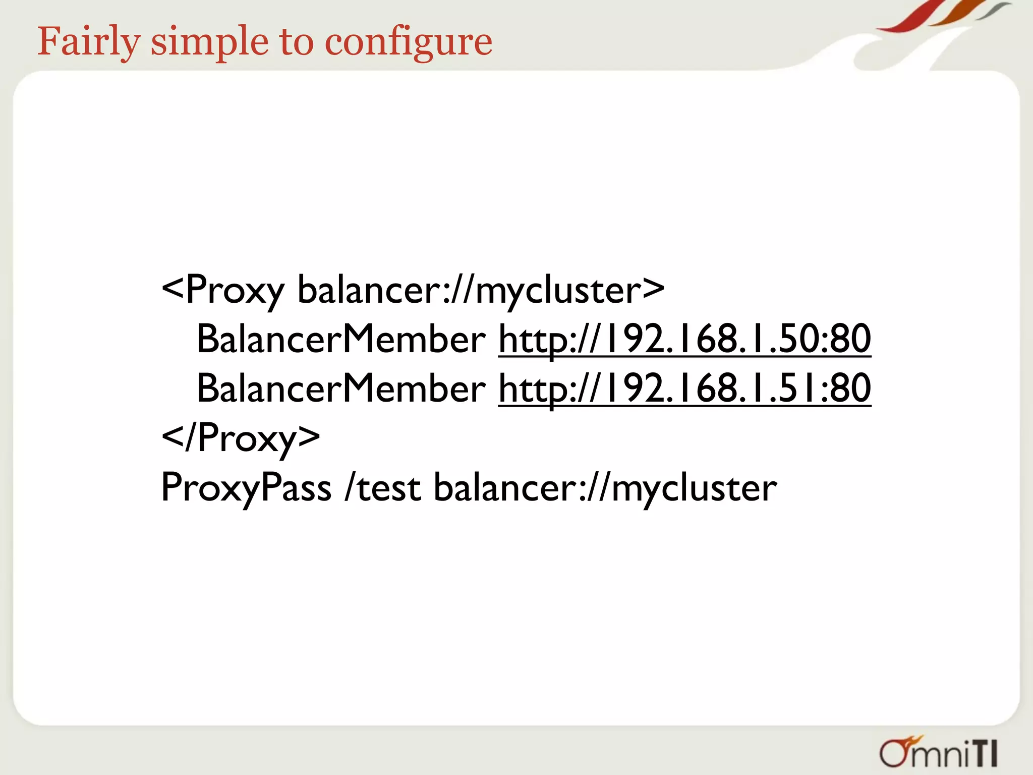 Fairly simple to configure




       <Proxy balancer://mycluster>
         BalancerMember http://192.168.1.50:80
         BalancerMember http://192.168.1.51:80
       </Proxy>
       ProxyPass /test balancer://mycluster
 
