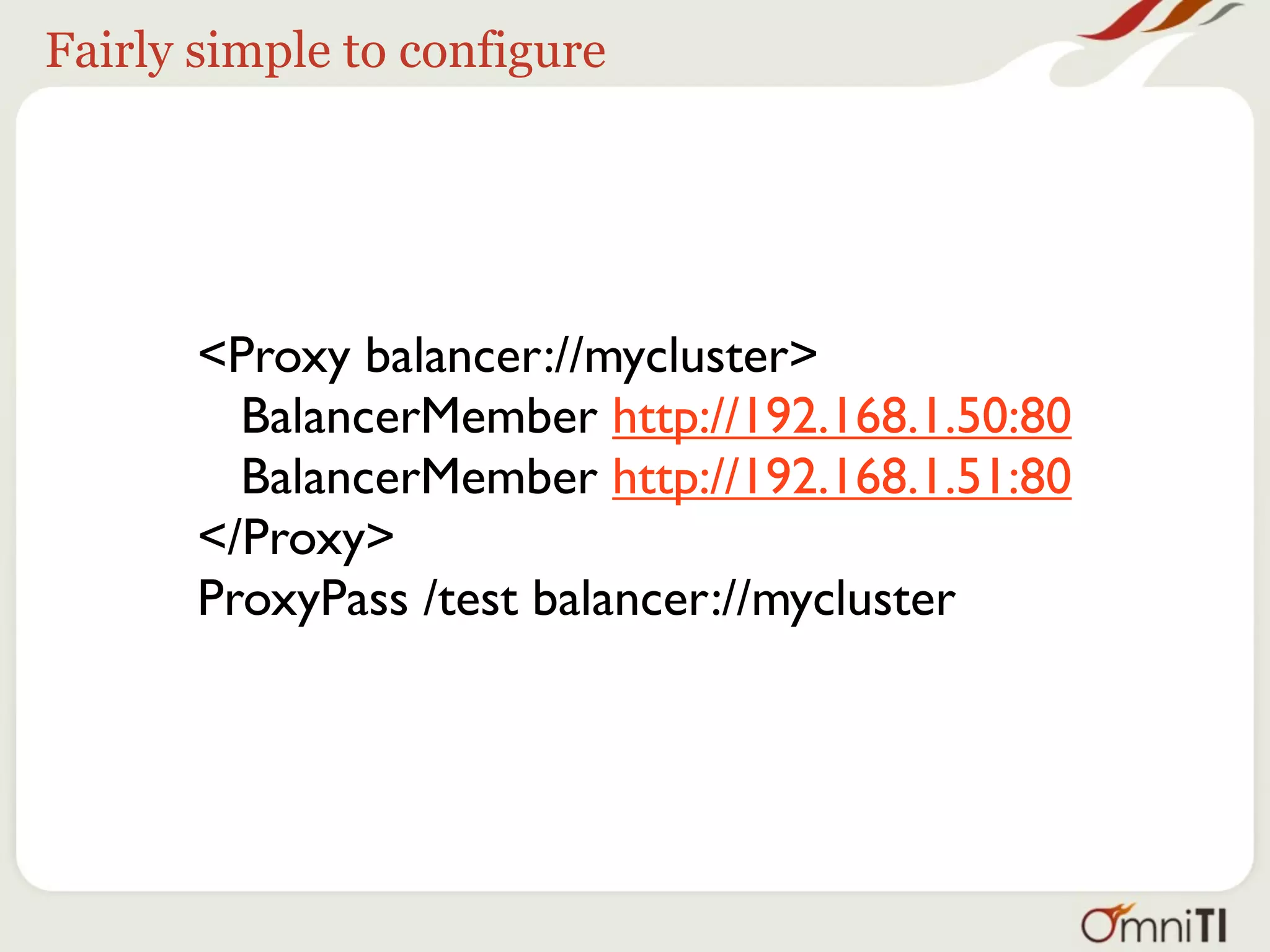 Fairly simple to configure




       <Proxy balancer://mycluster>
         BalancerMember http://192.168.1.50:80
         BalancerMember http://192.168.1.51:80
       </Proxy>
       ProxyPass /test balancer://mycluster
 