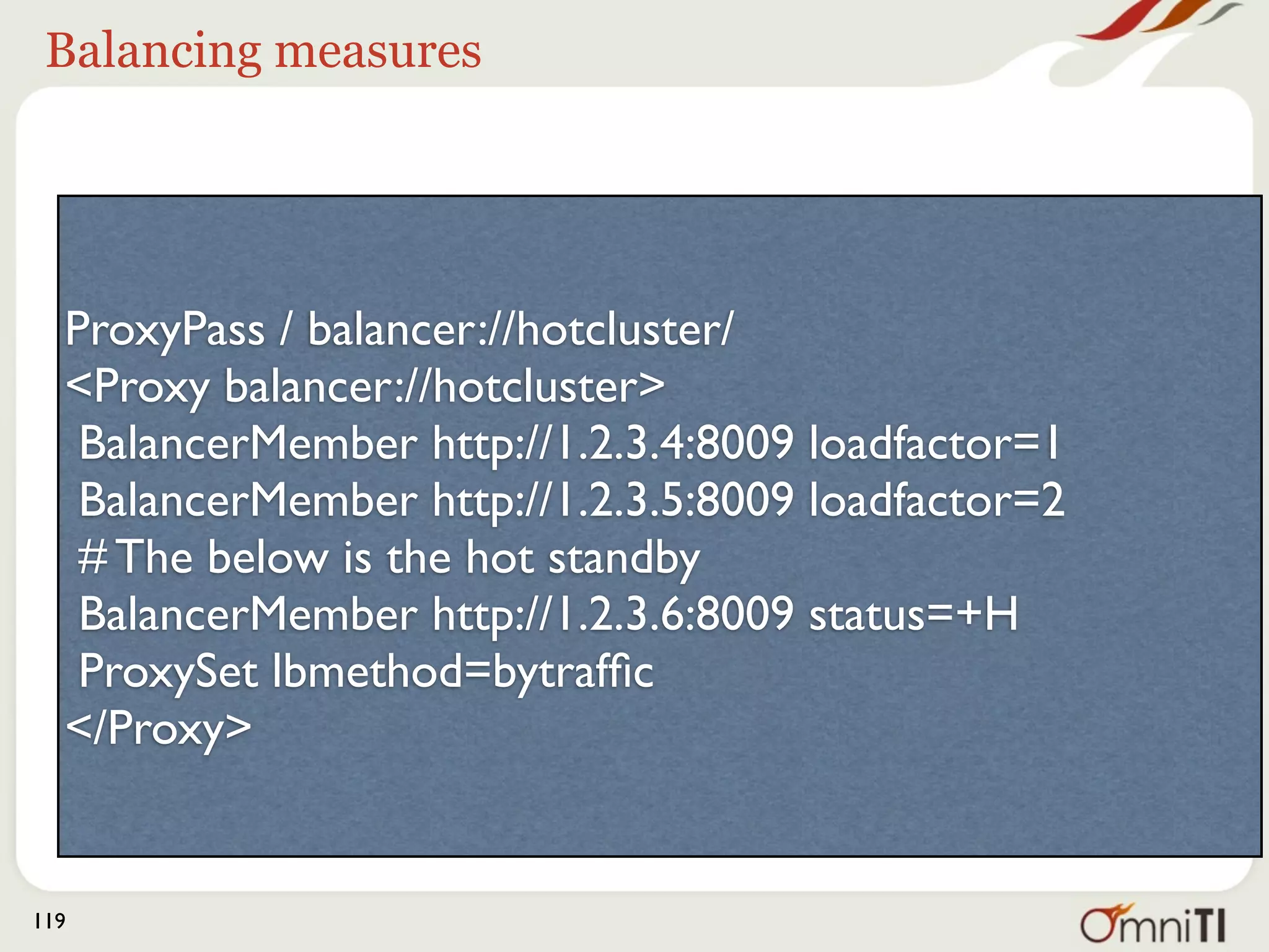 Balancing measures




  ProxyPass / balancer://hotcluster/
  <Proxy balancer://hotcluster>
   BalancerMember http://1.2.3.4:8009 loadfactor=1
   BalancerMember http://1.2.3.5:8009 loadfactor=2
   # The below is the hot standby
   BalancerMember http://1.2.3.6:8009 status=+H
   ProxySet lbmethod=bytrafﬁc
  </Proxy>


119
 